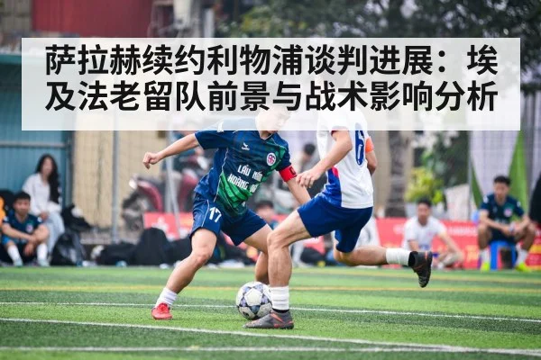 萨拉赫续约利物浦谈判进展:埃及法老留队前景与战术影响分析